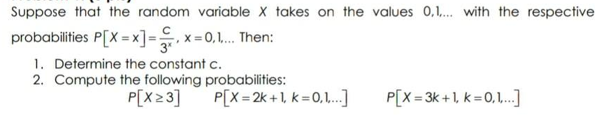 Suppose that the random variable X takes on the values 0,1... with the respective
probabilities P[X = x]=
x = 0,1,.. Then:
3*
1. Determine the constant c.
2. Compute the following probabilities:
P[X23]
P[X= 2k +1, k =0,1.]
P[X= 3k +1, k = 0,1.
