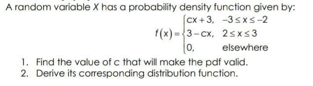 A random variable X has a probability density function given by:
Cx +3, -3sxs-2
f(x) ={3-cx, 2sx<3
0,
%3D
elsewhere
1. Find the value of c that will make the pdf valid.
2. Derive its corresponding distribution function.
