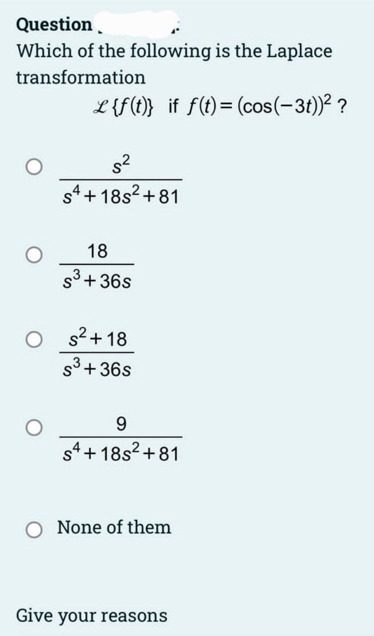 Question
Which of the following is the Laplace
transformation
L {f(t)} if f(t) = (cos(-3t))² ?
s²
S4+18s²+81
18
S³ +36s
s²+18
S³ +36s
9
S4+18s²+81
None of them
Give your reasons