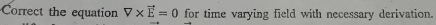 Correct the equation VxE=0 for time varying field with necessary derivation.