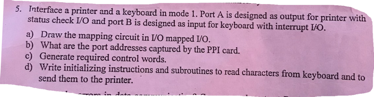 5. Interface a printer and a keyboard in mode 1. Port A is designed as output for printer with
status check I/O and port B is designed as input for keyboard with interrupt I/O.
a) Draw the mapping circuit in I/O mapped I/O.
b) What are the port addresses captured by the PPI card.
c) Generate required control words.
d) Write initializing instructions and subroutines to read characters from keyboard and to
send them to the printer.