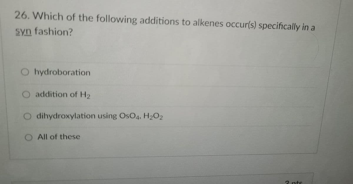 26. Which of the following additions to alkenes occur(s) specifically in a
syn fashion?
O hydroboration
O addition of H2
O dihydroxylation using OsO4, H2O2
O All of these
3 nts
