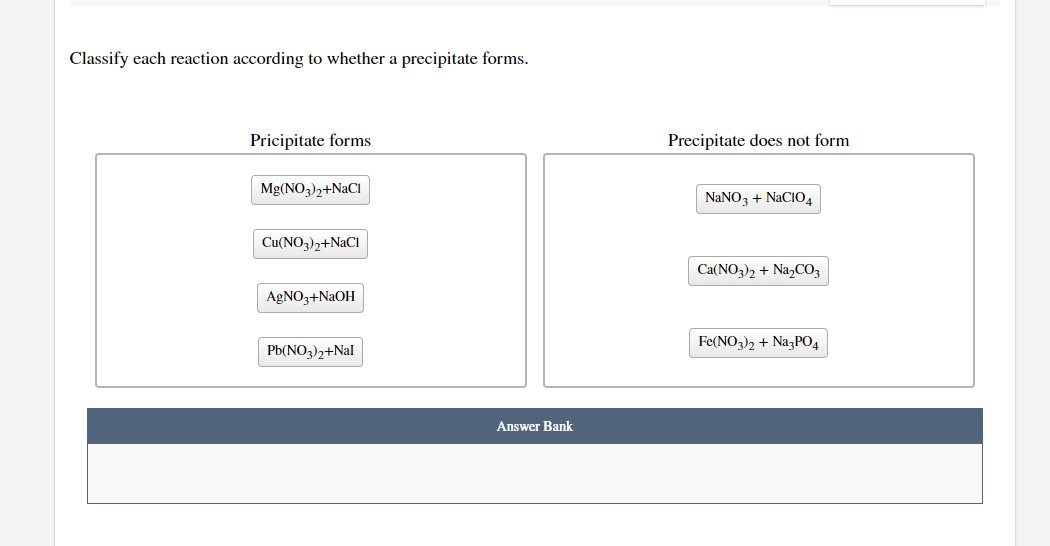 Classify each reaction according to whether a precipitate forms.
Pricipitate forms
Precipitate does not form
Mg(NO,),+NaCI
NANO3 + NACIO4
Cu(NO3)2+N2CI
Ca(NO3)2 + Na,CO3
AgNO3+NAOH
Fe(NO3)2 + NazPO4
Pb(NO3)2+Nal
Answer Bank
