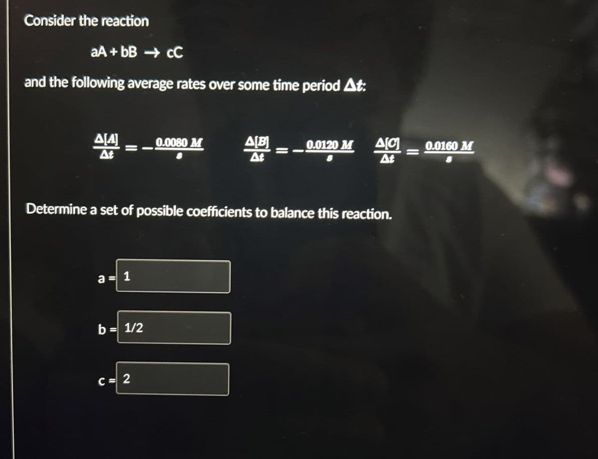 Consider the reaction
aA+bB → CC
and the following average rates over some time period At:
0.0080 M
AB
=
0.0120 M
Δ[C]
0.0160 M
=
=
At
Determine a set of possible coefficients to balance this reaction.
a=1
b= 1/2
C= 2