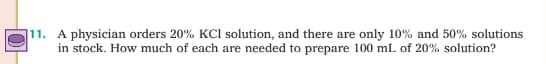 11. A physician orders 20% KCl solution, and there are only 10% and 50% solutions
in stock. How much of each are needed to prepare 100 mL of 20% solution?