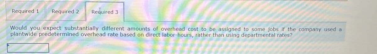 Required 1 Required 2 Required 3
Would you expect substantially different amounts of overhead cost to be assigned to some jobs if the company used a
plantwide predetermined overhead rate based on direct labor-hours, rather than using departmental rates?