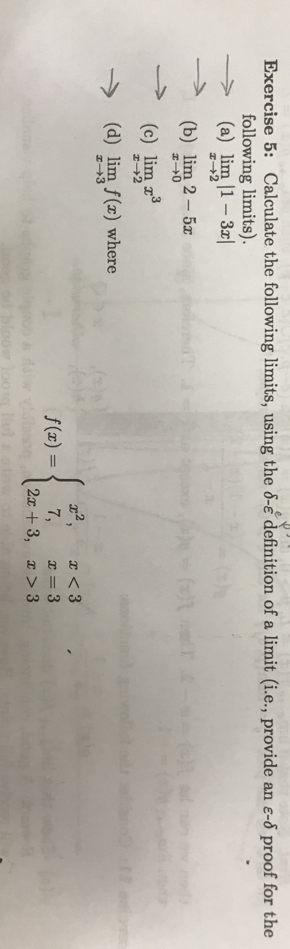 7
Exercise 5: Calculate the following limits, using the 6-e definition of a limit (i.e., provide an e-8 proof for the
following limits)
(a) lim |1 - 3x|
()
+2
(b) lim 2 - 5x
ft auU :
Pd
(c) lim r3
Ix 2
(d) lim f(x) where
(h
Ahoe)*
f (x) =
H 3
,2
x < 3
7,
2x3, x >3
x 3
dalw
boowloong u
t
