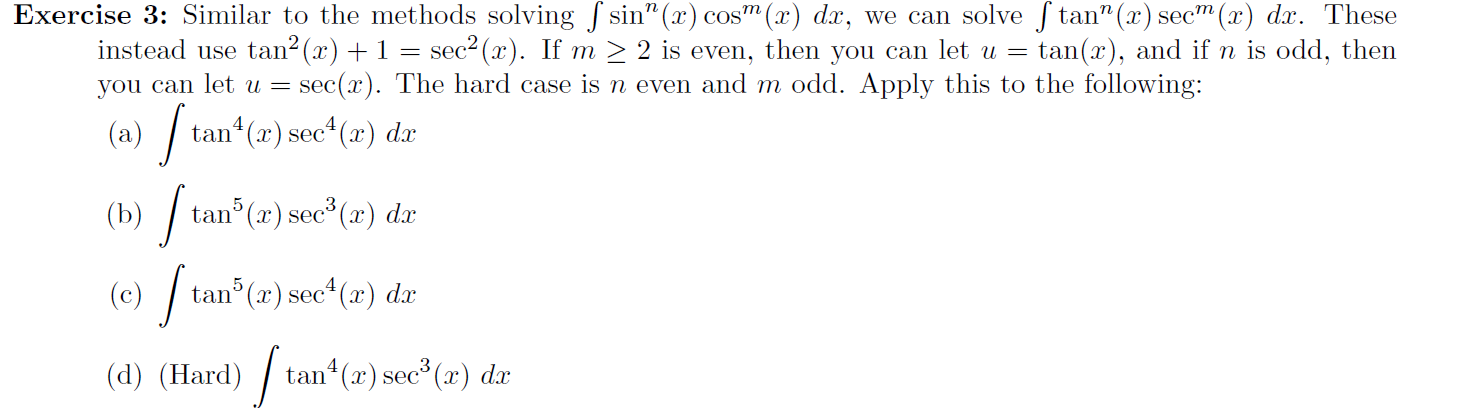 Exercise 3: Similar to the methods solving sin" (x) cosm
instead use tan2(x) + 1 =
you can let u =
sec2 (x). If m > 2 is even, then you can let u =
sec(x). The hard case is n even and m odd. Apply this to the following:
(x) dx, we can solve f tan" (x) secm (x) dx. These
tan(x), and if n is odd, then
4
(a)
tan (x) sec* (x) dx
) /
| tan (2) sec*(2) dr
(b)
| tan (2) sec* (2) da
ec*(x) dx
(d) (TIard) tan (1) sec (r) «dr
4
tan (x) sec (x) dx
