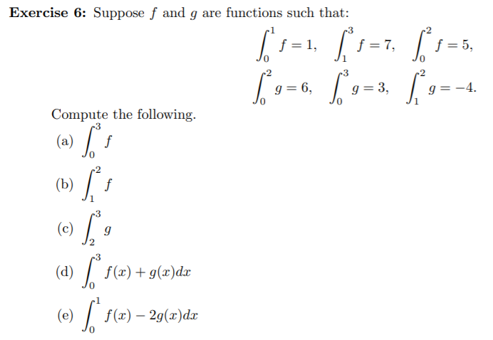 Exercise 6: Suppose f and g are functions such that:
-3
f = 1, i=7,
f = 5,
-3
Г»
g = 6,
g = 3,
:-4.
Compute the following.
(a)
f
(b) / .
-3
(c)
-3
(d) / f(x)+g(æ)dx
(e)
f(«) — 29(х)dx
