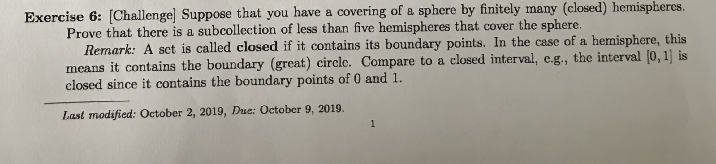 Exercise 6: [Challenge] Suppose that you have a covering of a sphere by finitely many (closed) hemispheres.
Prove that there is a subcollection of less than five hemispheres that cover the sphere.
Remark: A set is called closed if it contains its boundary points. In the case of a hemisphere, this
means it contains the boundary (great) circle. Compare to a closed interval, e.g., the interval 0, 1] is
closed since it contains the boundary points of 0 and 1.
Last modified: October 2, 2019, Due: October 9, 2019.
1
