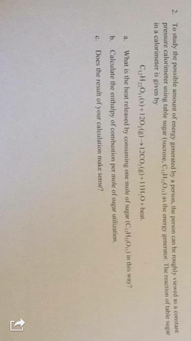 2. To study the possible amount of energy generated by a person, the person can be roughly viewed as a constant
pressure calorimeter using table sugar (sucrose, CH,On) as the energy generator. The reaction of table sugar
in a calorimeter is given by
C2H20(s)+120,(g)12CO,(g)+11H,0+ heat.
a.
What is the heat released by consuming one mole of sugar (C,H2O) in this way?
b.
Calculate the enthalpy of combustion per mole of sugar utilization.
C.
Does the result of your calculation make sense?
