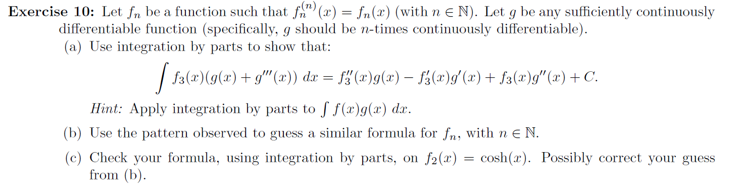 (n)
Exercise 10: Let fn be a function such that fn" (x) = fn(x) (with n E N). Let
differentiable function (specifically, g should be n-times continuously differentiable).
(a) Use integration by parts to show that:
be
any sufficiently continuously
| f3(x)(g(x)+ g" (x)) dx = f¿ (x)g(x) – fá(x)g'(x)+ f3(x)g" (x)+ C.
Hint: Apply integration by parts to f f(x)g(x) dx.
(b) Use the pattern observed to guess a similar formula for fn, with n e N.
(c) Check your formula, using integration by parts, on f2(x)
from (b).
cosh(x). Possibly correct your guess
