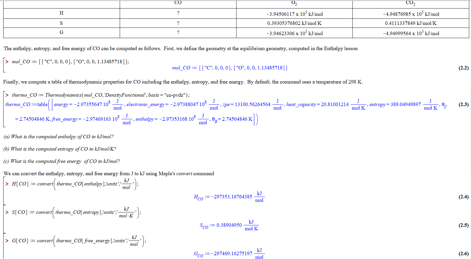 CO
Со,
-4.94876985 x 103 kJ/mol
н
-3.94506117 x 10' kJ/mol
0.39305376802 kJ/mol/K
0.4111337849 kJ/mol/K
S
G
?
-4.94999564 x 10' kJ/mol
-3.94623306 x 105 kJ/mol
The enthalpy, entropy, and free energy of CO can be computed as follows. First, we define the geometry at the equilibrium geometry, computed in the Enthalpy lesson
mol_CO
[["C", 0, 0, 0], ["O", 0, 0, 1.13485718]];
mol_CO
[["C", 0, 0, 0]. ["O", 0, 0, 1.13485718]]
(2.2)
Finally, we compute a table of thermodynamic properties for CO including the enthalpy, entropy, and free energy. By default, the command uses a temperature of 298 K
> thermo_CO= Thermodynamics(mol_CO, 'DensityFunctional', basis = "cc-pvdz");
J
entropy=389.04949897
energy= -2.97355647 108
mol
mol pe13100.56264564
mol
thermo COtable
, heat capacity= 20.81 00 12 14
,electronic_energy= -2.97388047 108 J
(2.3)
mol K
mol K
J
enthalpy= -2.97353168 108
J
-2.74504846 K, free_energy= -2.97469163 10°
mol
0 2.74504846 K
mol
в
(a) What is the computed enthalpy of CO in kJ/mol?
(b) What is the computed entropy of CO in kJ/mol/K?
(c) What is the computed free energy of CO in kJmol?
We can convert the enthalpy, entropy, and free energy from J to kJ using Maple's convert command
kJ
>H[CO] comnvertthermo_CO[ enthalpy],'unts'.-
mol
kJ
Hco=-297353.16764385
mol
(2.4)
kJ
SICO] convertthermo_CO[entropy],'units',
mol K
kJ
=0.38904950
Sco
(2.5)
mol K
convert
> G[CO]
thermo_CO[ free_energy],'units','-
mol
kJ
Gco=-297469.16275 197
mol
(2.6)
