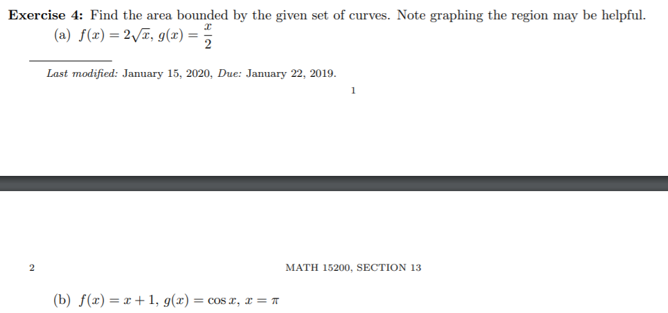 Exercise 4: Find the area bounded by the given set of curves. Note graphing the region may be helpful.
(a) f(x) =2\x, g(x) = 5
Last modified: January 15, 2020, Due: January 22, 2019.
1
MATH 15200, SECTION 13
(b) f(x) = x+1, g(x) = coS x, x = ™
