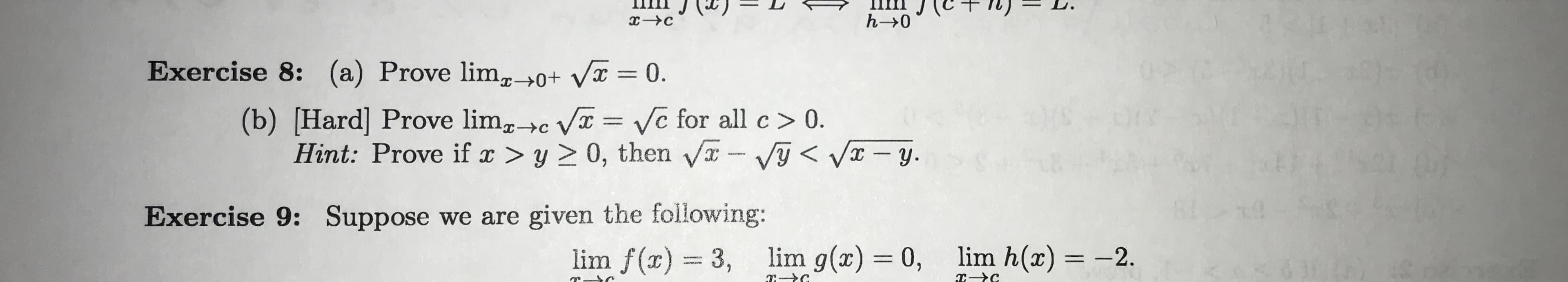 h-0
Exercise 8: (a) Prove lim_>0+ Vx = 0.
(b) [Hard] Prove limc V Ve for all c > 0
Hint: Prove if ax > y > 0, then VVyVy.
Exercise 9: Suppose we are given the following:
lim h(x)= -2.
lim g(x) 0,
lim f(x) 3,
тУс
e c
