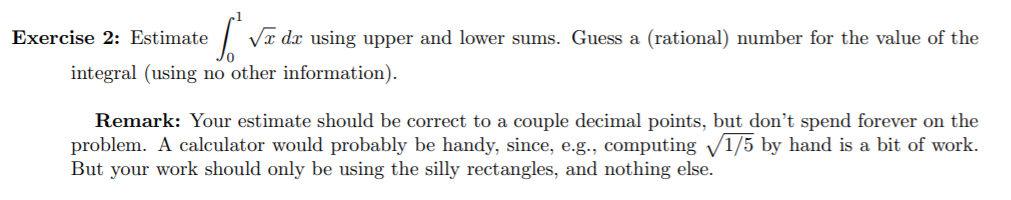 Va dx using upper and lower sums. Guess a (rational) number for the value of the
Exercise 2: Estimate
integral (using no other information).
Remark: Your estimate should be correct to a couple decimal points, but don't spend forever on the
problem. A calculator would probably be handy, since, e.g., computing V1/5 by hand is a bit of work.
But your work should only be using the silly rectangles, and nothing else.
