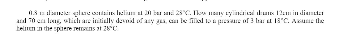 0.8 m diameter sphere contains helium at 20 bar and 28°C. How many cylindrical drums 12cm in diameter
and 70 cm long, which are initially devoid of any gas, can be filled to a pressure of 3 bar at 18°C. Assume the
helium in the sphere remains at 28°C.
