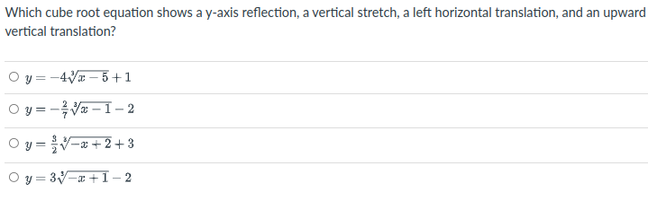 Which cube root equation shows a y-axis reflection, a vertical stretch, a left horizontal translation, and an upward
vertical translation?
y = -4V – 5 +1
O y = -Va – I – 2
y = V=x +2+ 3
O y = 3-a +1- 2
