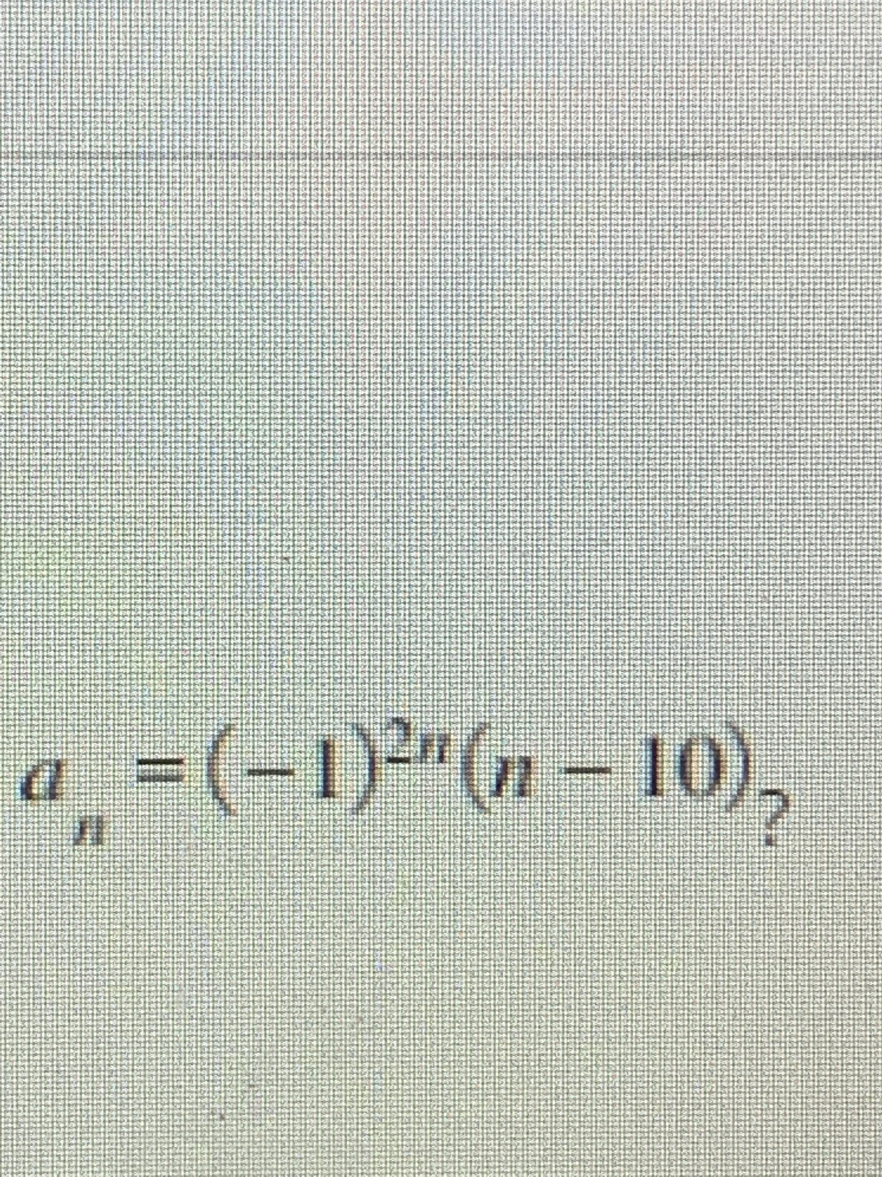 Certainly! The image contains a mathematical expression, which is transcribed below and explained for educational purposes:

### Mathematical Expression:

\[ a_n = (-1)^{2n} (n - 10)_2 \]

### Explanation:

1. **\( a_n \)**: This denotes the \( n \)-th term in a sequence.
2. **\( (-1)^{2n} \)**: This term involves \( -1 \) raised to the power of \( 2n \). Since \( 2n \) is always even, \( (-1)^{2n} \) simplifies to \( 1 \), as any even power of \(-1\) results in \( 1 \).
3. **\( (n - 10)_2 \)**: This appears to be a mathematical construct known as the Pochhammer symbol or shifted factorial, defined as \( (n - 10)(n - 11) \) in this context. This notation is often used in combinatorics and special functions.

### Simplification:

Given that \( (-1)^{2n} = 1 \), the expression simplifies to:

\[ a_n = 1 \cdot (n - 10)(n - 11) \]

Thus:

\[ a_n = (n - 10)(n - 11) \]

### Summary:

The given formula calculates the \( n \)-th term of a sequence by evaluating the product of \( n - 10 \) and \( n - 11 \). The notation \( (-1)^{2n} \) consistently equals 1 due to the exponent being an even number, hence doesn't affect the final product. The term \( (n - 10)_2 \) represents the product of two consecutive terms starting from \( n - 10 \) and \( n - 11 \).

This formula can be useful in various mathematical contexts including sequences, series, and combinatorial problems.