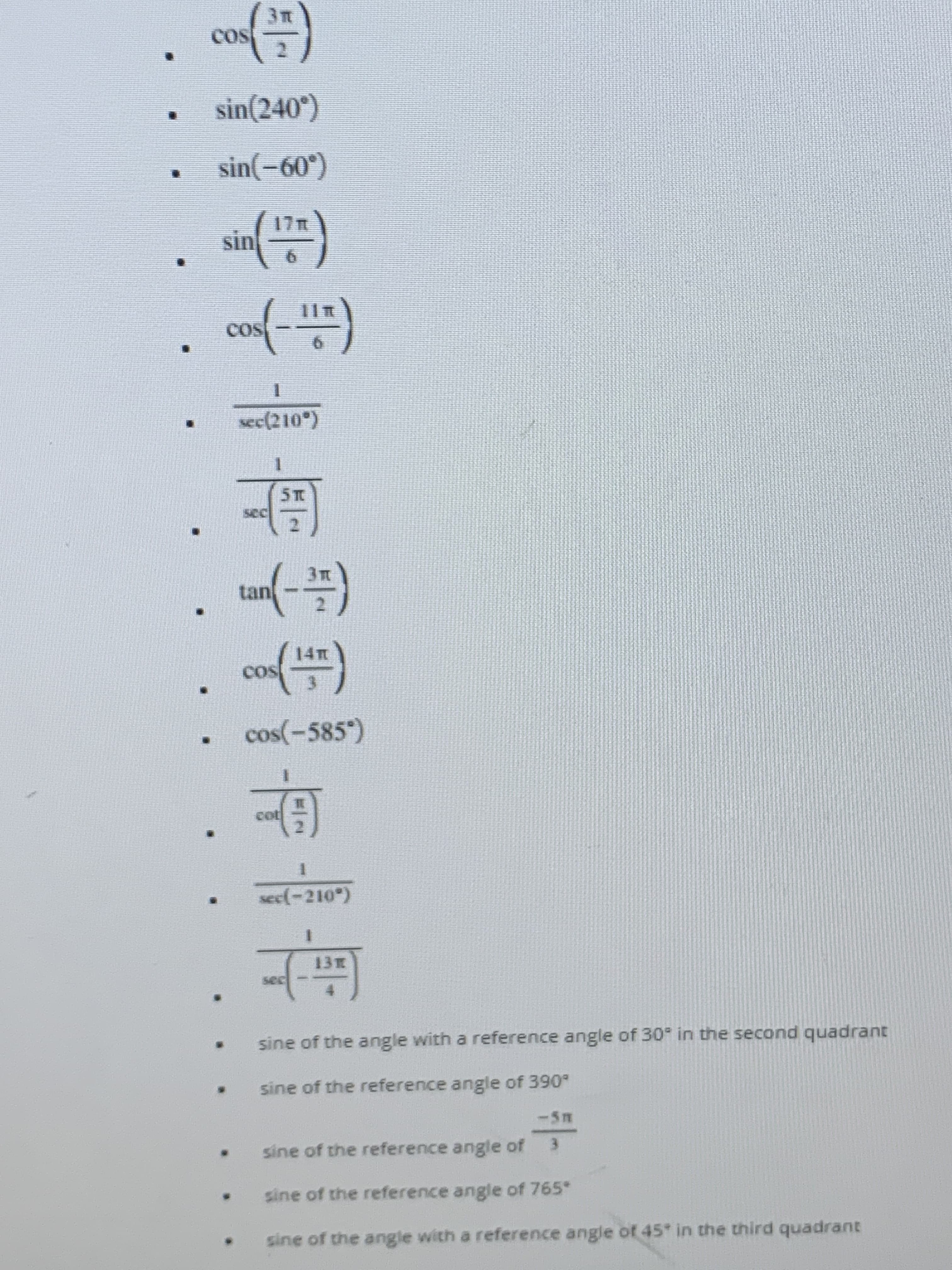 Below is the transcription of the image along with detailed explanations as it would appear on an educational website:

---

## Trigonometric Function Evaluation

These exercises involve evaluating trigonometric functions at various angles, both in degrees and radians. Understanding how to manipulate these functions given different angles is crucial in trigonometry.

### Exercises

1. Evaluate \( \cos \left( \frac{3\pi}{2} \right) \)
2. Evaluate \( \sin(240^\circ) \)
3. Evaluate \( \sin(-60^\circ) \)
4. Evaluate \( \sin \left( \frac{17\pi}{6} \right) \)
5. Evaluate \( \cos \left( -\frac{11\pi}{6} \right) \)
6. Evaluate \( \frac{1}{\sec(210^\circ)} \)
7. Evaluate \( \frac{1}{\sec \left( \frac{5\pi}{2} \right)} \)
8. Evaluate \( \tan \left( -\frac{3\pi}{2} \right) \)
9. Evaluate \( \cos \left( \frac{14\pi}{3} \right) \)
10. Evaluate \( \cos(-585^\circ) \)
11. Evaluate \( \frac{1}{\cot \left( \frac{\pi}{2} \right)} \)
12. Evaluate \( \frac{1}{\sec(-210^\circ)} \)
13. Evaluate \( \frac{1}{\sec \left( \frac{13\pi}{4} \right)} \)

### Additional Concepts

- **Sine of the angle with a reference angle of 30° in the second quadrant**
- **Sine of the reference angle of 390°**
- **Sine of the reference angle of \( - \frac{5\pi}{3} \)**
- **Sine of the reference angle of 765°**
- **Sine of the angle with a reference angle of 45° in the third quadrant**

### Graphs and Diagrams

This list does not include any explicit graphs or diagrams, but understanding the evaluations of these trigonometric functions may require you to visualize or sketch unit circles and angles. For each problem:

- **Visualize** where the angle falls on the unit circle (e.g., first, second, third, or