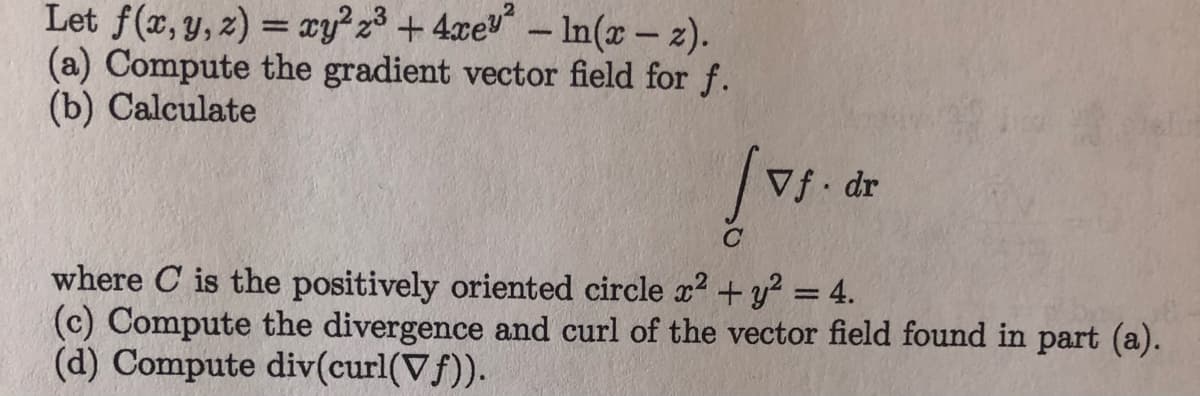 Let f(x, y, z) = xy? z³ +4xev - In(x- z).
%3D
(a) Compute the gradient vector field for f.
(b) Calculate
Vf dr
where C is the positively oriented circle x? + y? = 4.
(c) Compute the divergence and curl of the vector field found in part (a).
(d) Compute div(curl(Vf)).
%3D
