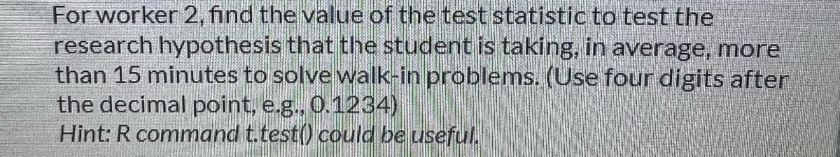 For worker 2, find the value of the test statistic to test the
research hypothesis that the student is taking, in average, more
than 15 minutes to solve walk-in problems. (Use four digits after
the decimal point, e.g., 0.1234)
Hint: R command t.test() could be useful,
