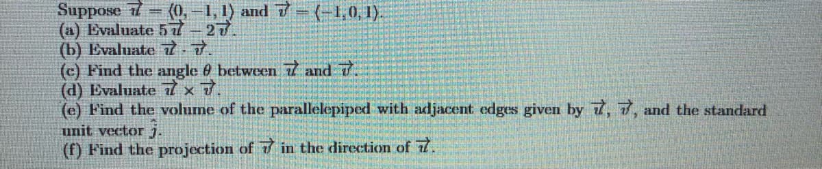 Suppose 77
(a) Evaluate 57-27.
(b) Evaluate7-7.
(c) Find the angle 0 between 7 and 7.
(d) Evaluate 7
(e) Find the volume of the parallelepiped with adjacent edges given by 7, T, and the standard
unit vector j.
(f) Find the projection of 7 in the direction of 7.
(0,-1, 1) and 7=(-1,0, 1).
