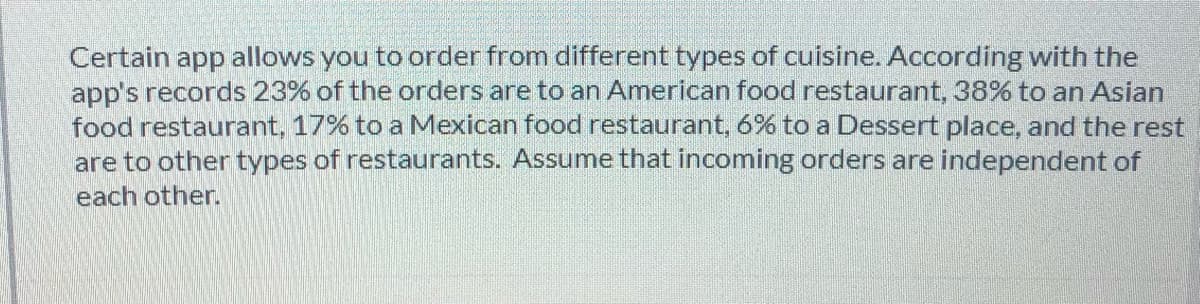Certain app allows you to order from different types of cuisine. According with the
app's records 23% of the orders are to an American food restaurant, 38% to an Asian
food restaurant, 17% to a Mexican food restaurant, 6% to a Dessert place, and the rest
are to other types of restaurants. Assume that incoming orders are independent of
each other.
