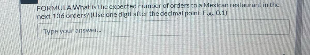 FORMULA What is the expected number of orders to a Mexican restaurant in the
next 136 orders? (Use one digit after the decimal point. E.g., 0.1)
Type your answer..
