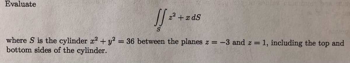 Evaluate
z* + x dS
where S is the cylinder x2 + y? = 36 between the planes z = -3 and z = 1, including the top and
bottom sides of the cylinder.
