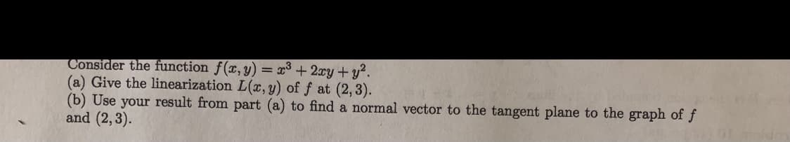 Consider the function f(x,y) = x³ +2xy+y?.
(a) Give the linearization L(x, y) of f at (2,3).
(b) Use your result from part (a) to find a normal vector to the tangent plane to the graph of f
and (2,3).
