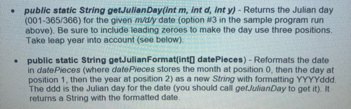 public static String getJulianDay(int m, int d, int y) - Returns the Julian day
(001-365/366) for the given m/d/y date (option #3 in the sample program run
above). Be sure to include leading zeroes to make the day use three positions.
Take leap year into account (see below).
public static String getJulianFormat(int] datePieces) - Reformats the date
in datePieces (where datePieces stores the month at position 0, then the day at
position 1, then the year at position 2) as a new String with formatting YYYYddd.
The ddd is the Julian day for the date (you should call getJulianDay to get it). It
returns a String with the formatted date.
