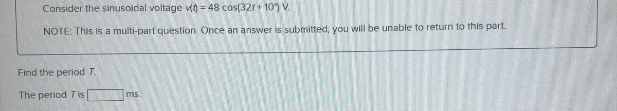 Consider the sinusoidal voltage uo = 48 cos(32t+ 10) V.
NOTE: This is a multi-part question. Once an answer is submitted, you will be unable to return to this part.
Find the period T.
The period Tis
ms.
