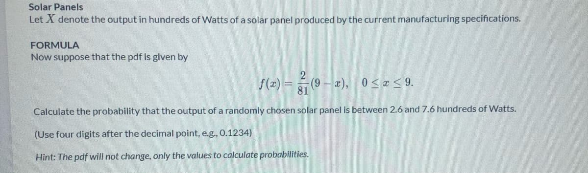 Solar Panels
Let X denote the output in hundreds of Watts of a solar panel produced by the current manufacturing specifications.
FORMULA
Now suppose that the pdf is given by
f(x) =(9- 2), 0 <x < 9.
Calculate the probability that the output of a randomly chosen solar panel is between 2.6 and 7.6 hundreds of Watts.
(Use four digits after the decimal point, e.g., 0.1234)
Hint: The pdf will not change, only the values to calculate probabilities.
