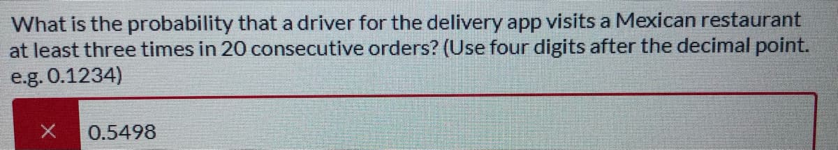 What is the probability that a driver for the delivery app visits a Mexican restaurant
at least three times in 20 consecutive orders? (Use four digits after the decimal point.
e.g. 0.1234)
0.5498
