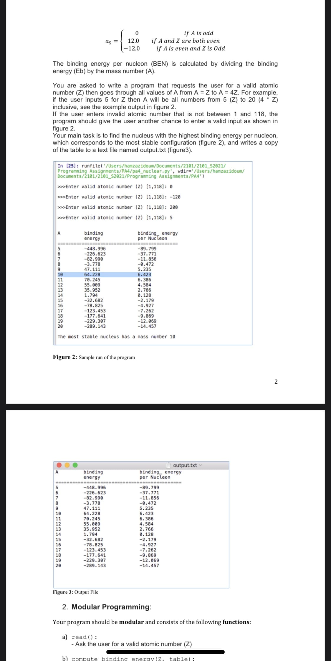 if A is odd
if A and Z are both even
if A is even and Z is Odd
a5 =
12.0
-12.0
The binding energy per nucleon (BEN) is calculated by dividing the binding
energy (Eb) by the mass number (A).
You are asked to write a program that requests the user for a valid atomic
number (Z) then goes through all values of A from A = Z to A = 4Z. For example,
if the user inputs 5 for Z then A will be all numbers from 5 (Z) to 20 (4 * Z)
inclusive, see the example output in figure 2.
If the user enters invalid atomic number that is not between 1 and 118, the
program should give the user another chance to enter a valid input as shown in
figure 2.
Your main task is to find the nucleus with the highest binding energy per nucleon,
which corresponds to the most stable configuration (figure 2), and writes a copy
of the table to a text file named output.txt (figure3).
In [25]: runfile('/Users/hamzazidoum/Documents/2101/2101_S2021/
Programming Assignments/PA4/pa4_nuclear.py', wdir='/Users/hamzazidoum/
Documents/2101/2101_s2021/Programming Assignments/PA4')
>>>Enter valid atomic number (Z) [1,118]: 0
>>>Enter valid atomic number (Z) [1,118]: -120
>>>Enter valid atomic number (Z) [1,118]: 200
>>>Enter valid atomic number (Z) [1,118]: 5
binding
energy
binding_ energy
per Nucleon
A
-448.996
-226.623
-82.990
-3.778
47.111
64.228
70.245
55.009
35.952
1.794
-32.682
-78.825
-123.453
-177.641
-229.307
-289.143
-89.799
-37.771
-11.856
-0.472
5.235
6.423
6.386
4.584
2.766
0.128
-2.179
-4.927
-7.262
-9.869
-12.069
-14.457
7
10
11
12
13
14
15
16
17
18
19
20
The most stable nucleus has a mass number 10
Figure 2: Sample run of the program
output.txt
binding_ energy
per Nucleon
binding
energy
============
-89.799
-37.771
-11.856
-0.472
5.235
6.423
6.386
4.584
2.766
0.128
-2.179
-4.927
-7.262
-9.869
-12.069
-448.996
-226.623
-82.990
-3.778
47.111
64.228
70.245
55.009
35.952
1.794
-32.682
-78.825
-123.453
-177.641
-229.307
-289.143
13
14
17
18
20
-14.457
Figure 3: Output File
2. Modular Programming:
Your program should be modular and consists of the following functions:
a) read():
- Ask the user for a valid atomic number (Z)
b) compute binding energy (Z,
table);
