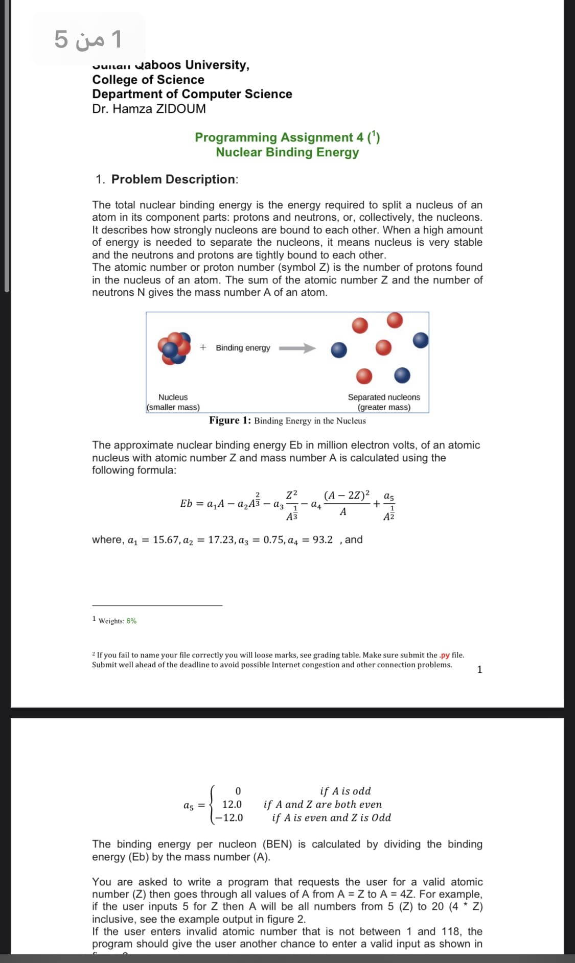 1 من 5
Juilaii waboos University,
College of Science
Department of Computer Science
Dr. Hamza ZIDOUM
Programming Assignment 4 (')
Nuclear Binding Energy
1. Problem Description:
The total nuclear binding energy is the energy required to split a nucleus of an
atom in its component parts: protons and neutrons, or, collectively, the nucleons.
It describes how strongly nucleons are bound to each other. When a high amount
of energy is needed to separate the nucleons, it means nucleus is very stable
and the neutrons and protons are tightly bound to each other.
The atomic number or proton number (symbol Z) is the number of protons found
in the nucleus of an atom. The sum of the atomic number Z and the number of
neutrons N gives the mass number A of an atom.
Binding energy
Separated nucleons
(greater mass)
Nucleus
(smaller mass)
Figure 1: Binding Energy in the Nucleus
The approximate nuclear binding energ
nucleus with atomic number Z and mass number A is calculated using the
following formula:
Eb in million electron volts, of an atomic
(А — 22)2
2
as
Eb %3D a, A — а,Аз — аз — — а4
A
+
Аз
AZ
where, a, = 15.67, a2 = 17.23, az = 0.75, a4 = 93.2 , and
1 Weights: 6%
2 If you fail to name your file correctly you will loose marks, see grading table. Make sure submit the .py file.
Submit well ahead of the deadline to avoid possible Internet congestion and other connection problems.
1
if A is odd
if A and Z are both even
a5 =
12.0
–12.0
if A is even and Z is Odd
The binding energy per nucleon (BEN) is calculated by dividing the binding
energy (Eb) by the mass number (A).
You are asked to write a program that requests the user for a valid atomic
number (Z) then goes through all values of A from A = Z to A = 4Z. For example,
if the user inputs 5 for Z then A will be all numbers from 5 (Z) to 20 (4 * Z)
inclusive, see the example output in figure 2.
If the user enters invalid atomic number that is not between 1 and 118, the
program should give the user another chance to enter a valid input as shown in
