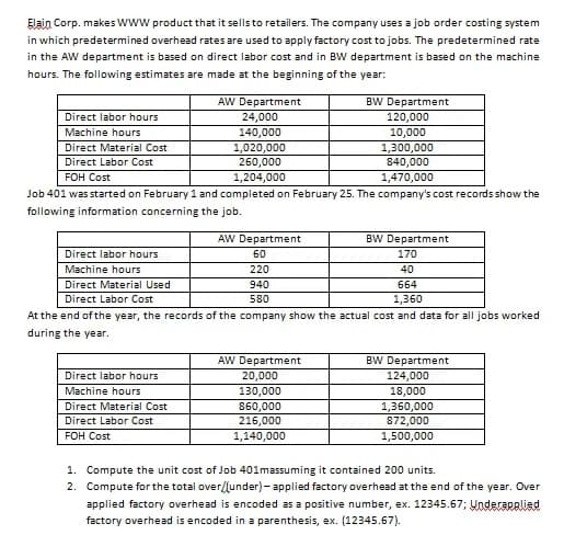 Elain Corp. makes www product that it sells to retailers. The company uses a job order costing system
in which predetermined overhead rates are used to apply factory cost to jobs. The predetermined rate
in the AW department is based on direct labor cost and in BW department is based on the machine
hours. The following estimates are made at the beginning of the year:
AW Department
BW Department
120,000
Direct labor hours
24,000
Machine hours
140,000
10,000
1,020,000
260,000
1,300,000
840,000
Direct Material Cost
Direct Labor Cost
FOH Cost
1,204,000
1,470,000
Job 401 was started on February 1 and completed on February 25. The company's cost records show the
following information concerning the job.
AW Department
BW Department
Direct labor hours
60
170
Machine hours
220
40
Direct Material Used
940
664
Direct Labor Cost
580
1,360
At the end of the year, the records of the company show the actual cost and data for all jobs worked
during the year.
AW Department
BW Department
Direct labor hours
20,000
130,000
860,000
216,000
124,000
Machine hours
18,000
1,360,000
872,000
Direct Material Cost
Direct Labor Cost
FOH Cost
1,140,000
1,500,000
1. Compute the unit cost of Job 401massuming it contained 200 units.
2. Compute for the total over/lunder)- applied factory overhead at the end of the year. Over
applied factory overhead is encoded as a positive number, ex. 12345.67; Underaralied
factory overhead is encoded in a parenthesis, ex. (12345.67).
