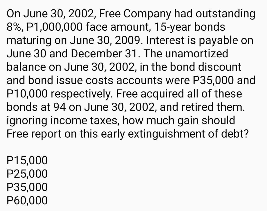 On June 30, 2002, Free Company had outstanding
8%, P1,000,000 face amount, 15-year bonds
maturing on June 30, 2009. Interest is payable on
June 30 and December 31. The unamortized
balance on June 30, 2002, in the bond discount
and bond issue costs accounts were P35,000 and
P10,000 respectively. Free acquired all of these
bonds at 94 on June 30, 2002, and retired them.
ignoring income taxes, how much gain should
Free report on this early extinguishment of debt?
P15,000
P25,000
P35,000
P60,000
