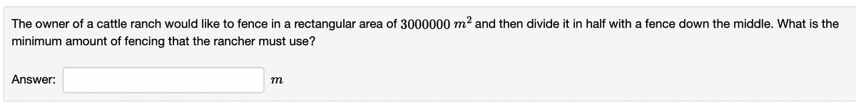 The owner of a cattle ranch would like to fence in a rectangular area of 3000000 m² and then divide it in half with a fence down the middle. What is the
minimum amount of fencing that the rancher must use?
Answer:
m