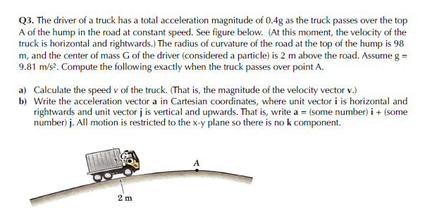 Q3. The driver of a truck has a total acceleration magnitude of 0.4g as the truck passes over the top
A of the hump in the road at constant speed. See figure below.. (At this moment, the velocity of the
truck is horizontal and rightwards.) The radius of curvature of the road at the top of the hump is 98
m, and the center of mass G of the driver (considered a particle) is 2 m above the road. Assume g =
9.81 m/s?. Compute the following exactly when the truck passes over point A.
a) Calculate the speed v of the truck. (That is, the magnitude of the velocity vector v.)
b) Write the acceleration vector a in Cartesian coordinates, where unit vector i is horizontal and
rightwards and unit vector j is vertical and upwards. That is, write a = (some number) i + (some
number) j. All motion is restricted to the x-y plane so there is no k component.
A
2 m
