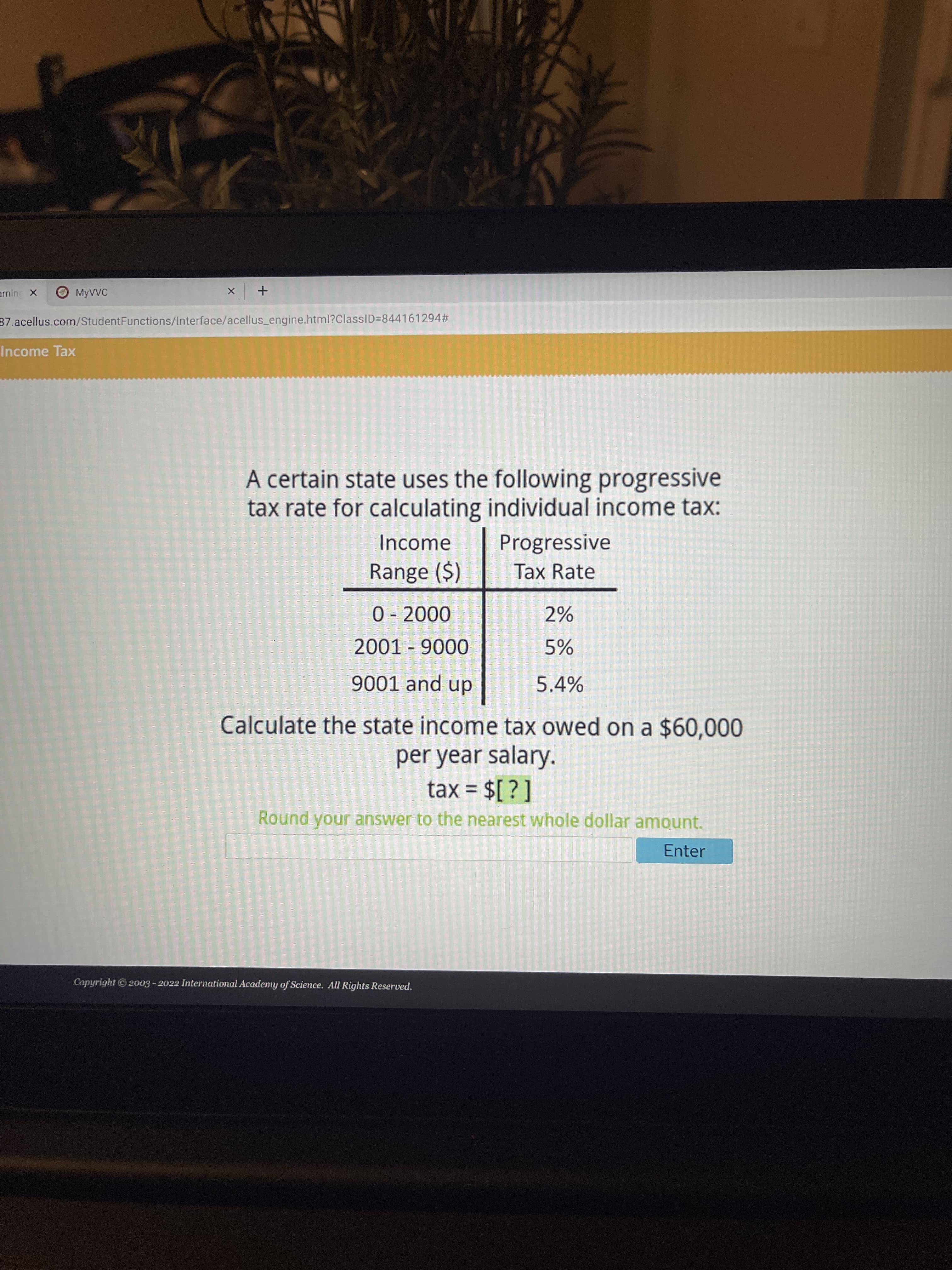 O MYVVC
37.acellus.com/StudentFunctions/Interface/acellus_engine.html?ClassID=844161294#
Income Tax
A certain state uses the following progressive
tax rate for calculating individual income tax:
Income
Progressive
Range ($)
Tax Rate
00 0
2%
0006 - TO
5.4%
dn pue 1006
Calculate the state income tax owed on a $60,000
per year salary.
tax = $[ ? ]
%3D
Round your answer to the nearest whole dollar amount.
Enter
Copyright 2003 - 2022 International Academy of Science. All Rights Reserved.
