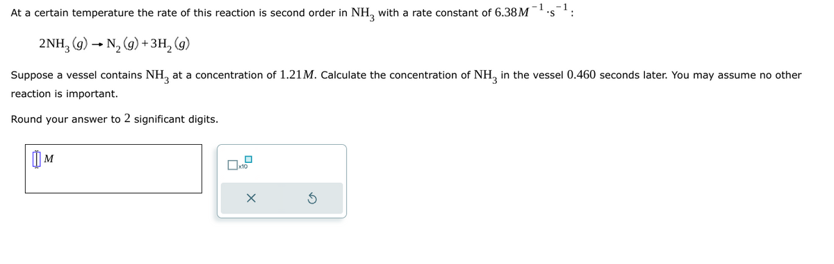 At a certain temperature the rate of this reaction is second order in NH 3 with a rate constant of 6.38M
2NH3(g) → N2(g) + 3H2(g)
-1
Suppose a vessel contains NH 3 at a concentration of 1.21M. Calculate the concentration of NH3 in the vessel 0.460 seconds later. You may assume no other
reaction is important.
Round your answer to 2 significant digits.
м
☐ x10
×