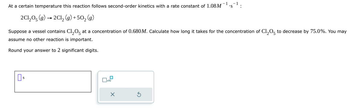 -1
At a certain temperature this reaction follows second-order kinetics with a rate constant of 1.08M 'S
2Cl₂O(g) →2Cl₂ (g) +502 (g)
Suppose a vessel contains Cl205 at a concentration of 0.680 M. Calculate how long it takes for the concentration of Cl₂05 to decrease by 75.0%. You may
assume no other reaction is important.
Round your answer to 2 significant digits.
☐ $