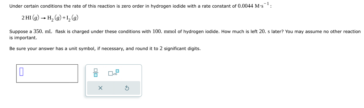 Under certain conditions the rate of this reaction is zero order in hydrogen iodide with a rate constant of 0.0044 M.S
2 HI (g) H2(g) +12(g)
Suppose a 350. mL flask is charged under these conditions with 100. mmol of hydrogen iodide. How much is left 20. s later? You may assume no other reaction
is important.
Be sure your answer has a unit symbol, if necessary, and round it to 2 significant digits.
X
☐ x10