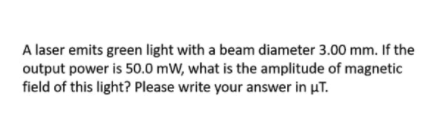 A laser emits green light with a beam diameter 3.00 mm. If the
output power is 50.0 mW, what is the amplitude of magnetic
field of this light? Please write your answer in uT.
