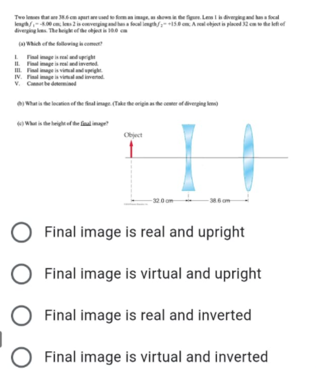 Two lenses that are 38.6 cm apart are used to form an image, as shown in the figure. Lens I is diverging and has a focal
length/--8.00 cm, lens 2 is converging and has a focal length/;+15.0 cm. A real object is placed 32 em to the left of
diverging lens. The height of the object is 10.0 cm
(a) Which of the following is comeer?
L Final image is real and upright
IL. Final image is real and inverted.
III. Final image is vimual and upright.
IV. Final image is virtual and inverted.
v. Cannot be determined
(b) What is the location of the final image. (Take the origin as the center of diverging lens)
(e) What is the height of the final image?
Object
-32.0 cm
38.6 cm
Final image is real and upright
Final image is virtual and upright
Final image is real and inverted
Final image is virtual and inverted
