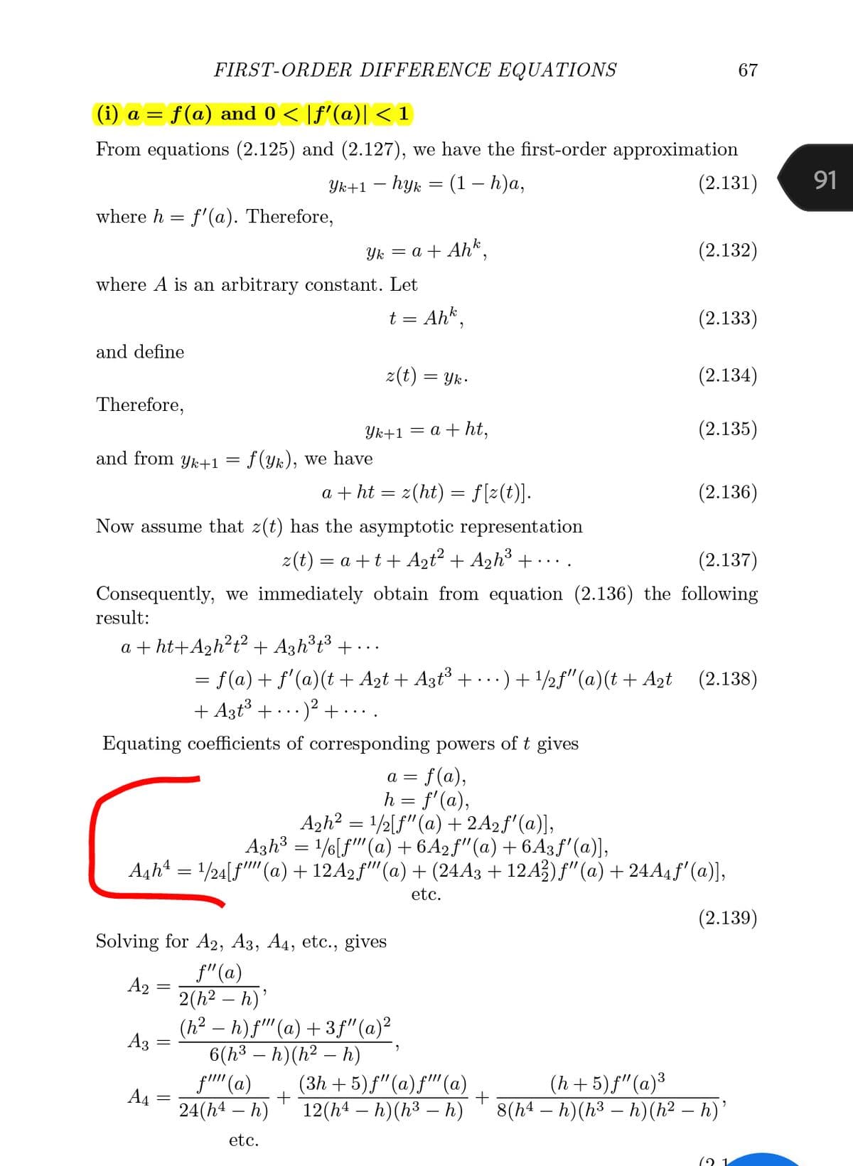 FIRST-ORDER DIFFERENCE EQUATIONS
67
(i) a = f(a) and 0 < [f'(a)| < 1
From equations (2.125) and (2.127), we have the first-order approximation
Ук+1 — һук —D (1 — Һ)а,
(2.131)
91
where h = f'(a). Therefore,
Yk = a + Ahk.
(2.132)
where A is an arbitrary constant. Let
t = Ahk,
(2.133)
and define
z(t) :
= Yk.
(2.134)
Therefore,
Yk+1 = a + ht,
(2.135)
and from yk+1 = f(yk), we have
a + ht = z(ht) = f[z(t)].
(2.136)
Now assume that z(t) has the asymptotic representation
z(t) = a +t+ A2t + A2h³ + ...
(2.137)
Consequently, we immediately obtain from equation (2.136) the following
result:
a + ht+A2h?t? + A3h³t³ + • ..
= f(a)+ f'(a)(t + A2t + Azt° + .)+/2f"(a)(t + Azt (2.138)
+ A3t + ...
- )² + · ·.
Equating coefficients of corresponding powers of t gives
a = f(a),
h = f'(a),
Azh? = /½[f"(a) + 2A2f'(a)],
Azh3 = 1/6[f"(a) + 6A2ƒ"(a) + 6A3f'(a)],
A4h = 1/24[f"" (a)+ 12A2f'(a) + (24A3 + 12A3) f"(a) + 24A4 f'(a)],
etc.
(2.139)
Solving for A2, A3, A4, etc., gives
f"(a)
A2 :
2(h2 – h)'
|
(h2 – h) f"(a) + 3f"(a)²
A3
6(h³ – h)(h² – h)
|
(3h + 5) f"(a)f"'(a)
12(h4 – h)(h³ – h)
(h + 5) f"(a)³
8(h4 – h)(h³ – h)(h² – h)'
f'' (a)
A4
24(h4 – h)
|
etc.
