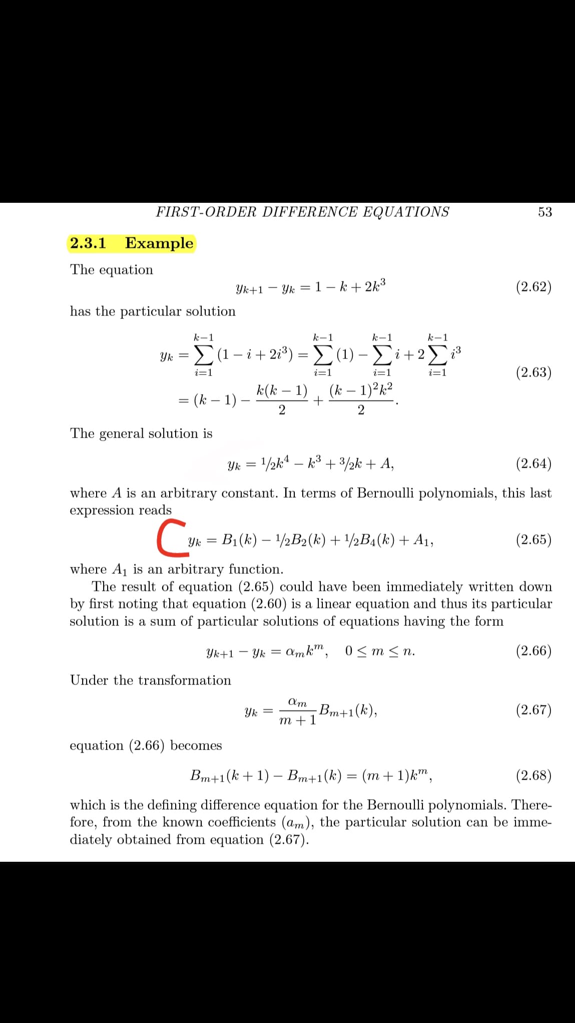 FIRST-ORDER DIFFERENCE EQUATIONS
53
2.3.1
Example
The equation
Yk+1
Yk = 1 – k + 2k³
(2.62)
has the particular solution
k-1
k-1
k-1
k-1
υ-Σ1-ί+ 28) Σ (1) - Σί+2Σ
i=1
(2.63)
i=1
i=1
i=1
= (k – 1)
k(k – 1)
+
(k – 1)²k²
2
The general solution is
Yk = 1/½k4 – k³ + 3/2k + A,
(2.64)
where A is an arbitrary constant. In terms of Bernoulli polynomials, this last
expression reads
Yk
B1(k) – 1/½B2(k) + /½B4(k) + A1,
(2.65)
where A1 is an arbitrary function.
The result of equation (2.65) could have been immediately written down
by first noting that equation (2.60) is a linear equation and thus its particular
solution is a sum of particular solutions of equations having the form
Yk+1 –
Yk = amk", 0<m<n.
(2.66)
Under the transformation
Am
Вт+1(k),
т +1
(2.67)
Yk
equation (2.66) becomes
Bm+1(k+1) – Bm+1(k) = (m + 1)k",
(2.68)
which is the defining difference equation for the Bernoulli polynomials. There-
fore, from the known coefficients (am), the particular solution can be imme-
diately obtained from equation (2.67).
