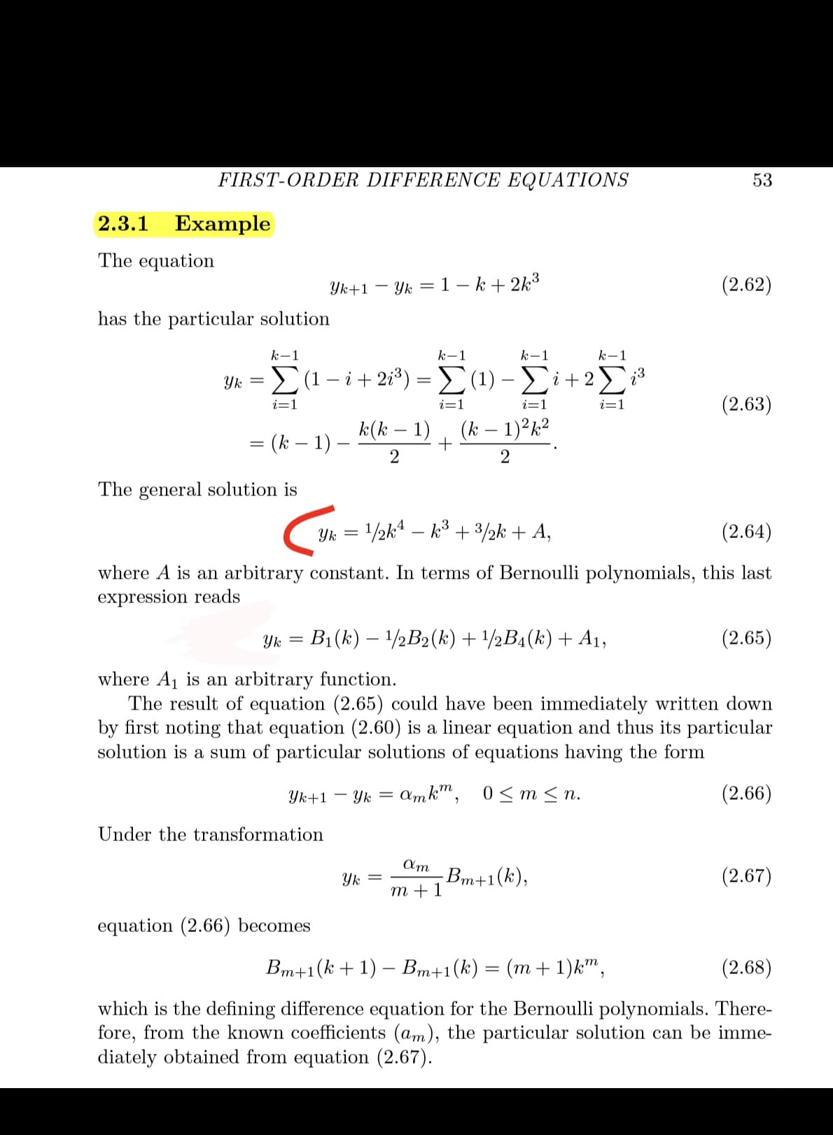 FIRST-ORDER DIFFERENCE EQUATIONS
53
2.3.1
Example
The equation
Yk+1 – Yk = 1 – k + 2k3
(2.62)
has the particular solution
k-1
k-1
k-1
k-1
Yk =E(1- i+ 2i*) = (1) –i+2
i=1
i=:
(2.63)
i=1
i=1
k(k – 1)
(k – 1)²k?
= (k – 1)
2
The general solution is
Yk = /2k* – k° + 3/½k + A,
(2.64)
where A is an arbitrary constant. In terms of Bernoulli polynomials, this last
expression reads
Yk = B1(k) – 1/2B2(k)+1/½B4(k) + A1,
(2.65)
where A1 is an arbitrary function.
The result of equation (2.65) could have been immediately written down
by first noting that equation (2.60) is a linear equation and thus its particular
solution is a sum of particular solutions of equations having the form
Yk+1 – Yk =
amk", 0< m< n.
(2.66)
Under the transformation
Am
Вт+1(k),
m +1
(2.67)
Yk
equation (2.66) becomes
Bm+1(k +1) – Bm+1(k)
(m + 1)k",
(2.68)
which is the defining difference equation for the Bernoulli polynomials. There-
fore, from the known coefficients (am), the particular solution can be imme-
diately obtained from equation (2.67).
